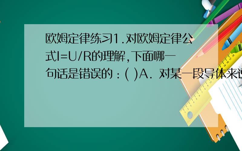 欧姆定律练习1.对欧姆定律公式I=U/R的理解,下面哪一句话是错误的：( )A．对某一段导体来说,导体中的电流跟它两端的