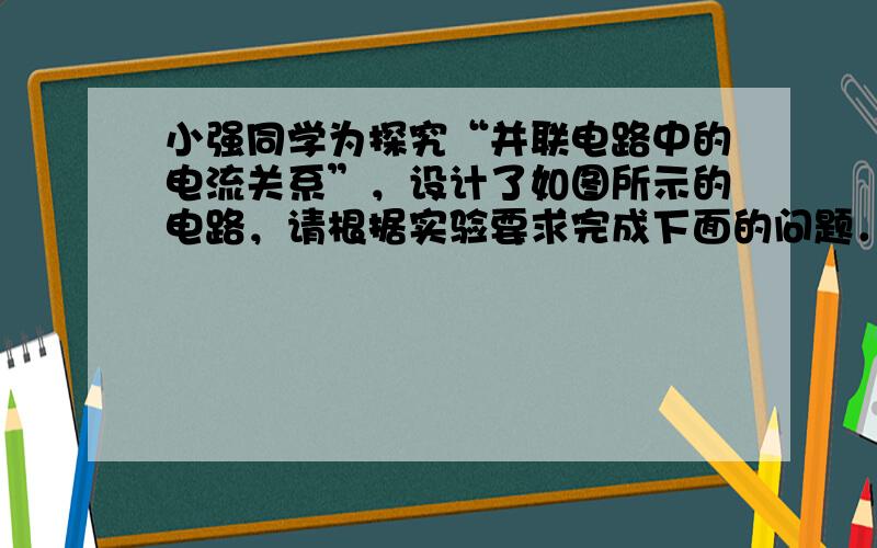 小强同学为探究“并联电路中的电流关系”，设计了如图所示的电路，请根据实验要求完成下面的问题．