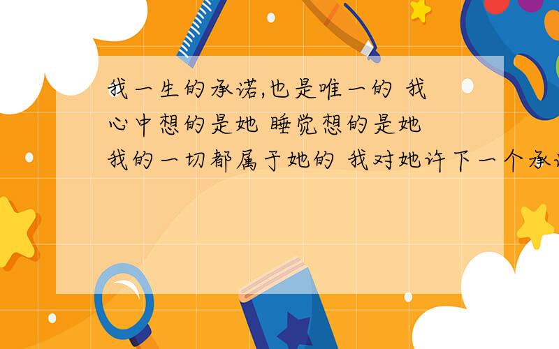 我一生的承诺,也是唯一的 我心中想的是她 睡觉想的是她 我的一切都属于她的 我对她许下一个承诺 我一直没有勇气对你说 我