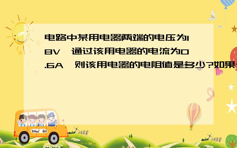 电路中某用电器两端的电压为18V,通过该用电器的电流为0.6A,则该用电器的电阻值是多少?如果通过用电器的电