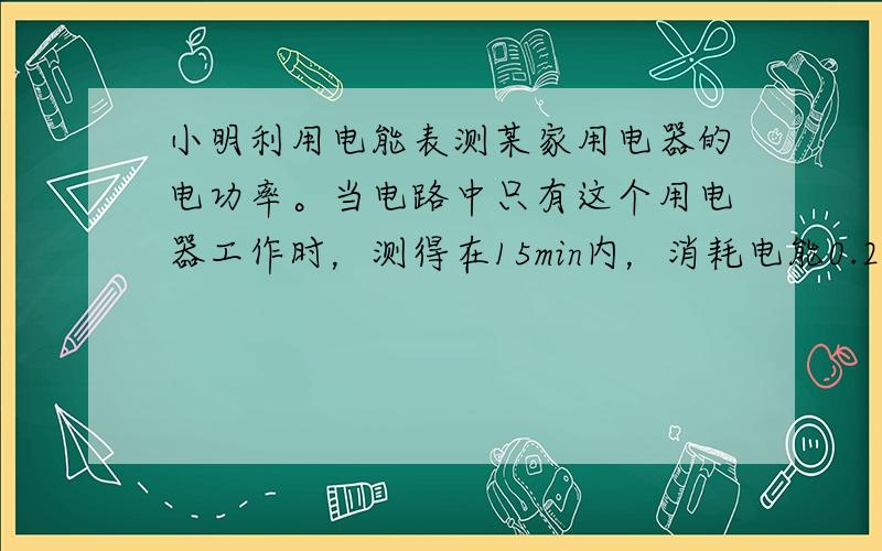 小明利用电能表测某家用电器的电功率。当电路中只有这个用电器工作时，测得在15min内，消耗电能0.2kW·