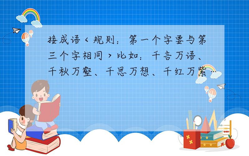 接成语＜规则：第一个字要与第三个字相同＞比如：千言万语、千秋万壑、千思万想、千红万紫…