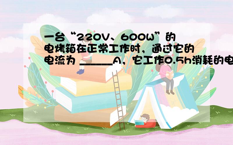 一台“220V、600W”的电烤箱在正常工作时，通过它的电流为 ______A，它工作0.5h消耗的电能是 ______