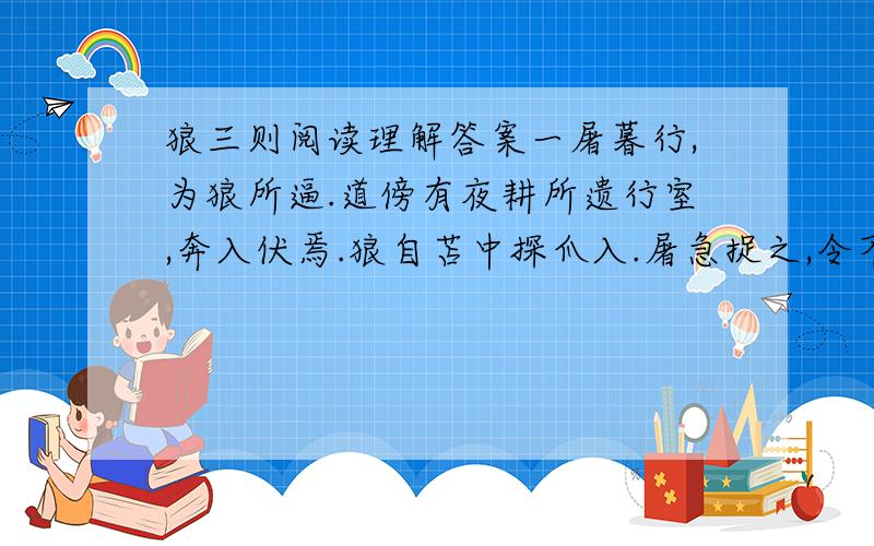 狼三则阅读理解答案一屠暮行,为狼所逼.道傍有夜耕所遗行室,奔入伏焉.狼自苫中探爪入.屠急捉之,令不可去.顾无计可以死之.