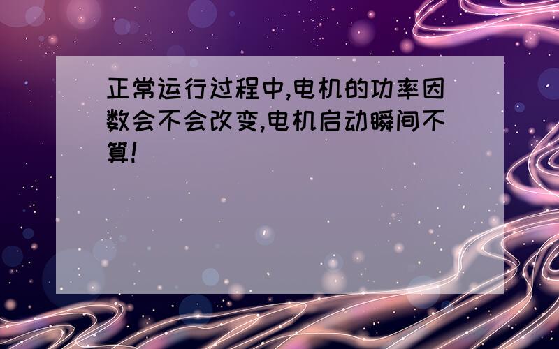 正常运行过程中,电机的功率因数会不会改变,电机启动瞬间不算!