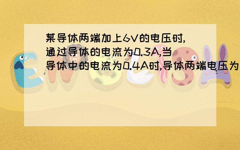 某导体两端加上6V的电压时,通过导体的电流为0.3A,当导体中的电流为0.4A时,导体两端电压为多大?