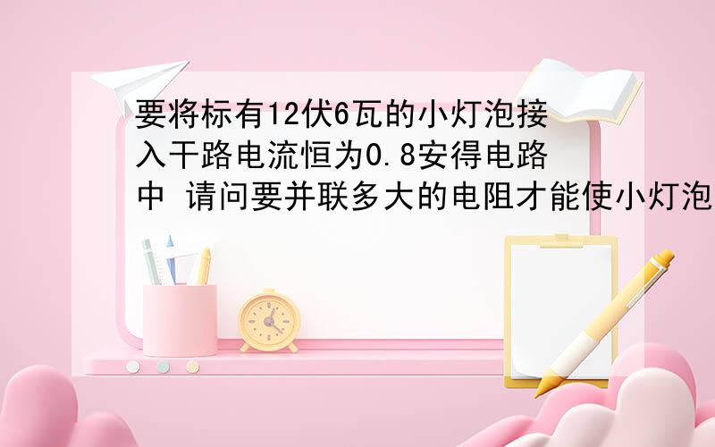 要将标有12伏6瓦的小灯泡接入干路电流恒为0.8安得电路中 请问要并联多大的电阻才能使小灯泡正常发光?注意是要并联