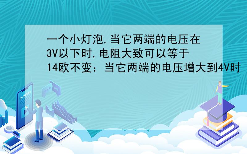 一个小灯泡,当它两端的电压在3V以下时,电阻大致可以等于14欧不变：当它两端的电压增大到4V时