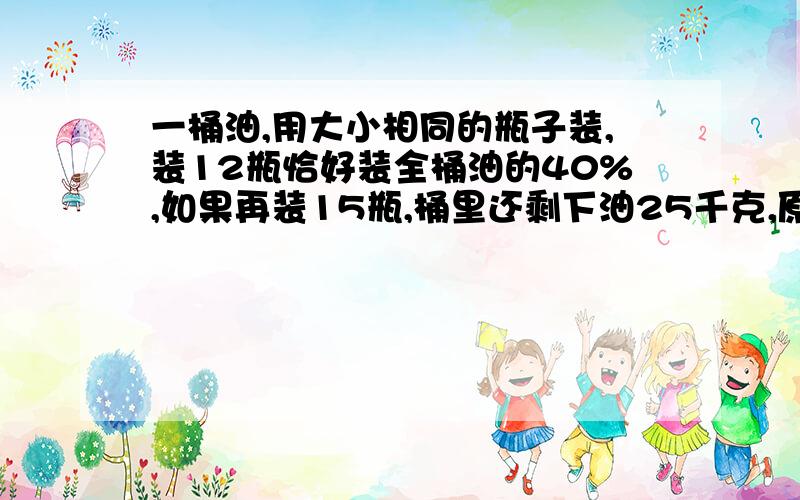 一桶油,用大小相同的瓶子装,装12瓶恰好装全桶油的40%,如果再装15瓶,桶里还剩下油25千克,原来桶里有油多少千克?