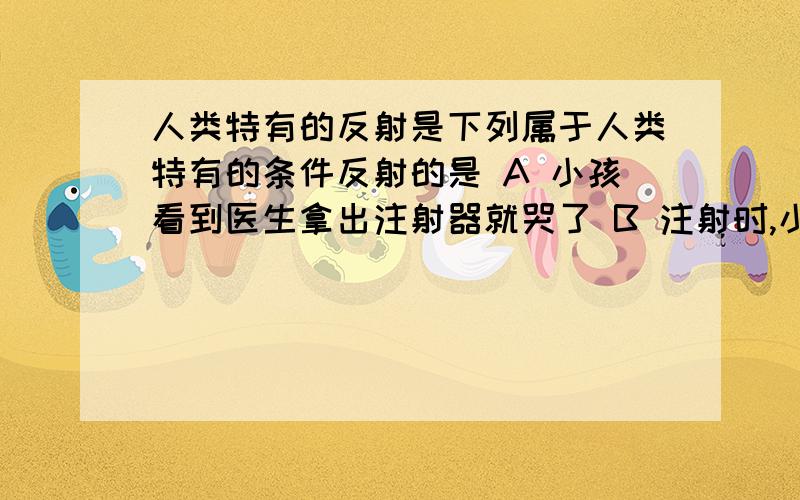 人类特有的反射是下列属于人类特有的条件反射的是 A 小孩看到医生拿出注射器就哭了 B 注射时,小孩哭了 C 和小孩说“给