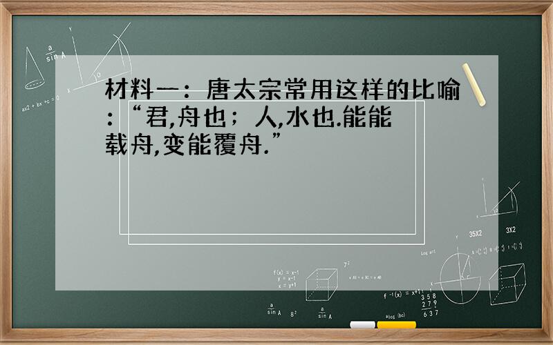 材料一：唐太宗常用这样的比喻：“君,舟也；人,水也.能能载舟,变能覆舟.”