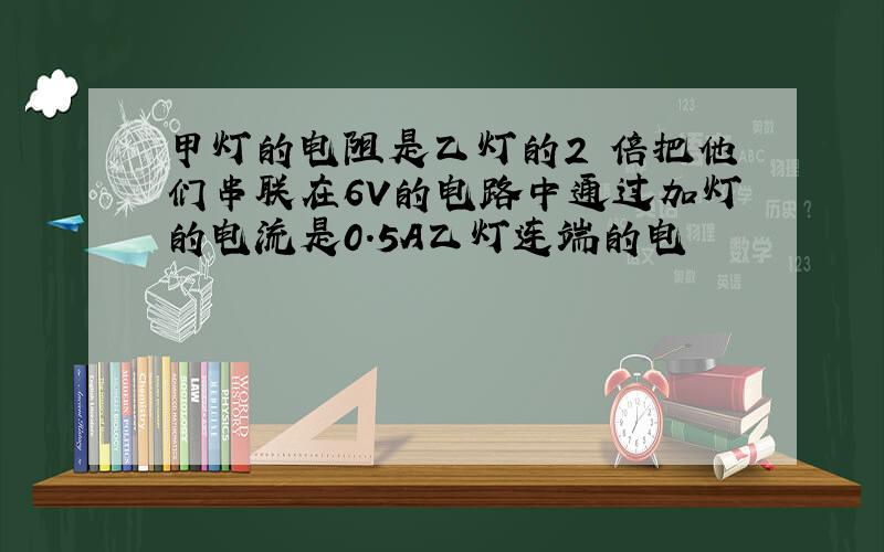 甲灯的电阻是乙灯的2 倍把他们串联在6V的电路中通过加灯的电流是0.5A乙灯连端的电