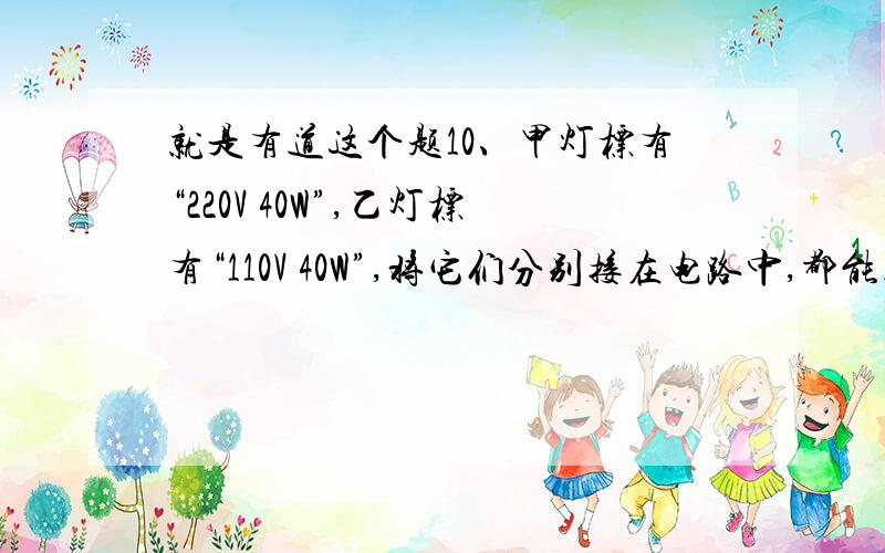 就是有道这个题10、甲灯标有“220V 40W”,乙灯标有“110V 40W”,将它们分别接在电路中,都能正常发光,则甲