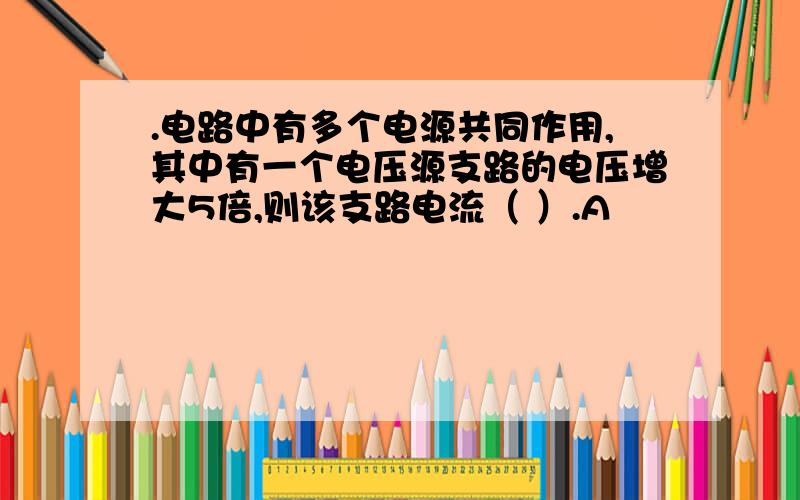 .电路中有多个电源共同作用,其中有一个电压源支路的电压增大5倍,则该支路电流（ ）.A