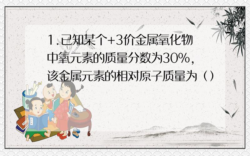 1.已知某个+3价金属氧化物中氧元素的质量分数为30%,该金属元素的相对原子质量为（）