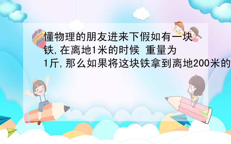 懂物理的朋友进来下假如有一块铁,在离地1米的时候 重量为1斤,那么如果将这块铁拿到离地200米的时候 ,重量 有什么变化