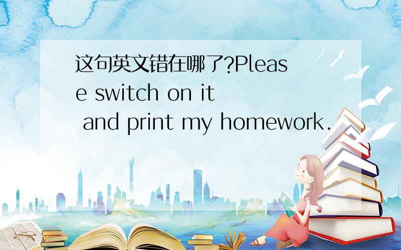 这句英文错在哪了?Please switch on it and print my homework.