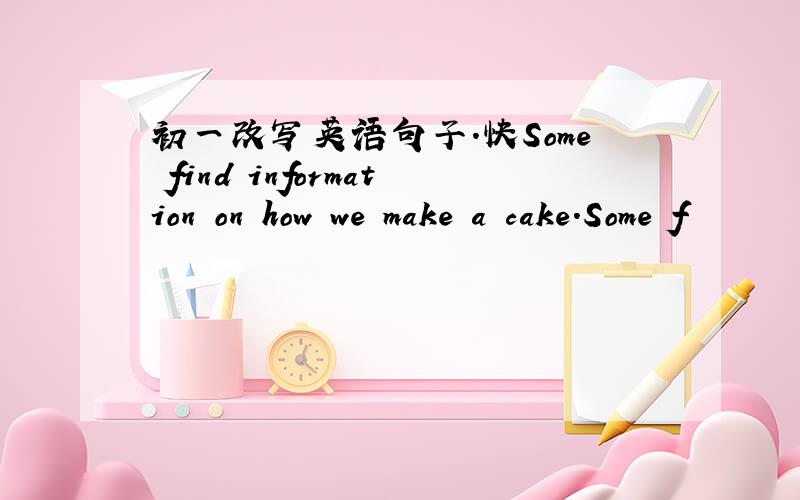 初一改写英语句子.快Some find information on how we make a cake.Some f