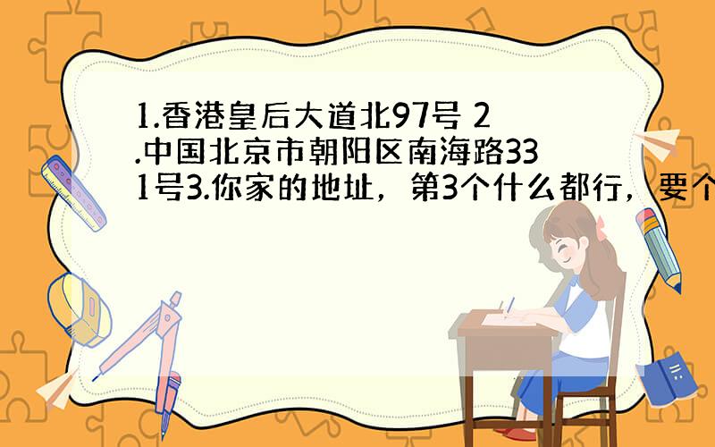 1.香港皇后大道北97号 2.中国北京市朝阳区南海路331号3.你家的地址，第3个什么都行，要个格式，其余都要完整的。按