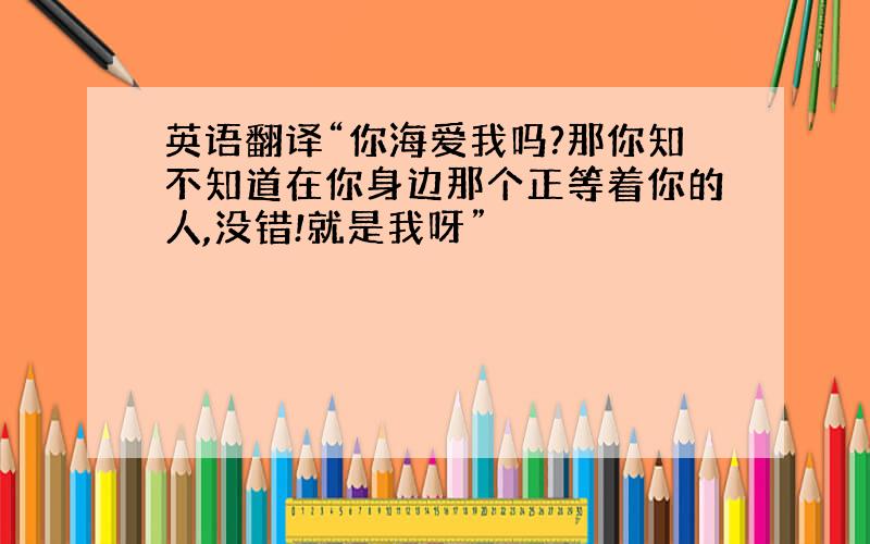 英语翻译“你海爱我吗?那你知不知道在你身边那个正等着你的人,没错!就是我呀”