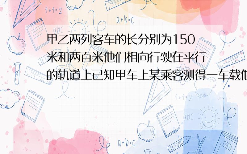 甲乙两列客车的长分别为150米和两百米他们相向行驶在平行的轨道上已知甲车上某乘客测得一车载他窗口外经过的时间是十分钟那么