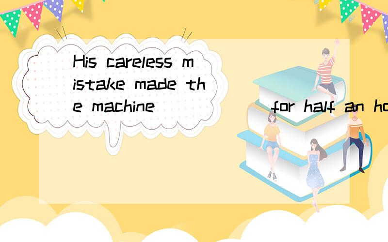 His careless mistake made the machine______ for half an hour