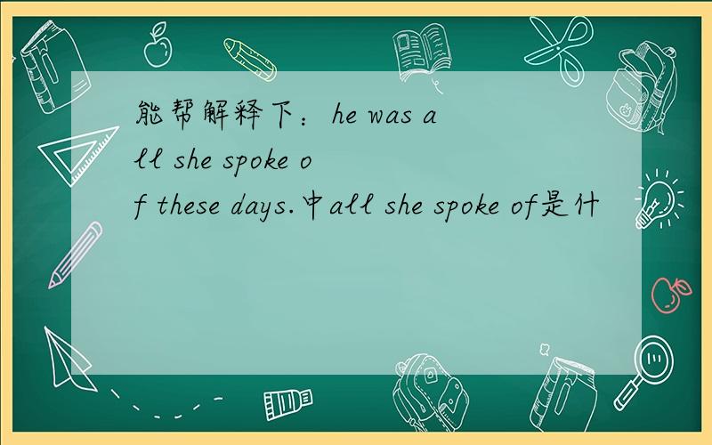 能帮解释下：he was all she spoke of these days.中all she spoke of是什