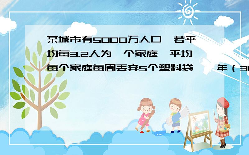 某城市有5000万人口,若平均每3.2人为一个家庭,平均每个家庭每周丢弃5个塑料袋,一年（365天将丢弃多少