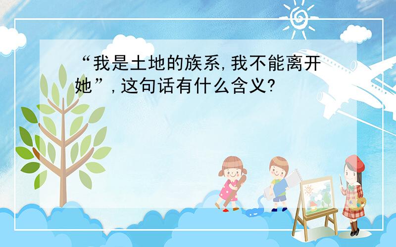 “我是土地的族系,我不能离开她”,这句话有什么含义?