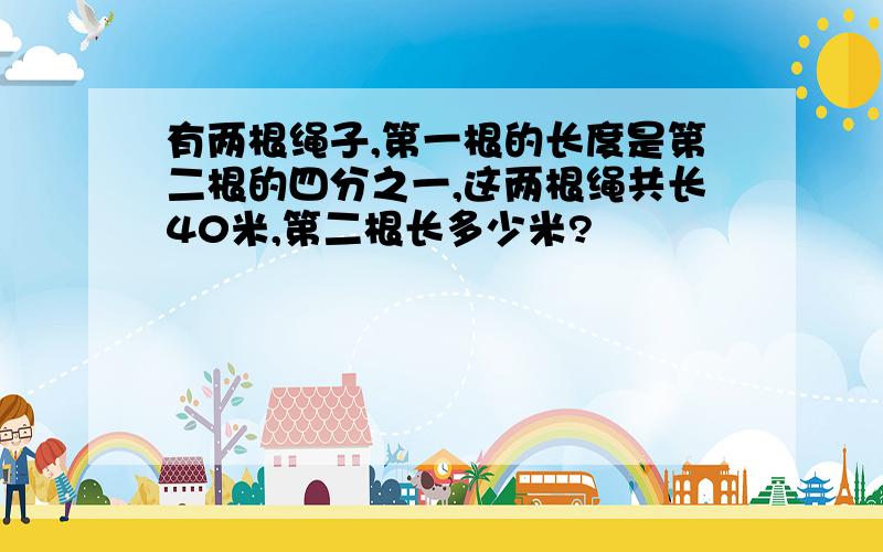 有两根绳子,第一根的长度是第二根的四分之一,这两根绳共长40米,第二根长多少米?