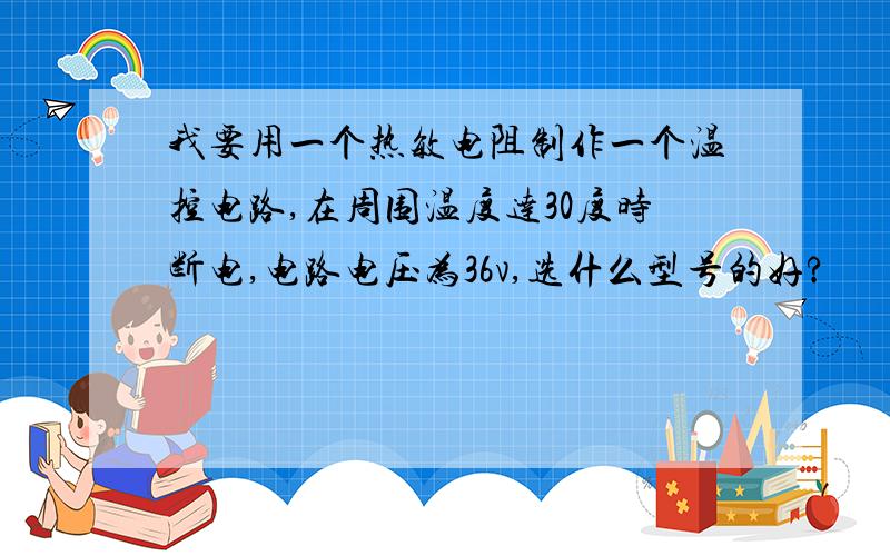 我要用一个热敏电阻制作一个温控电路,在周围温度达30度时断电,电路电压为36v,选什么型号的好?