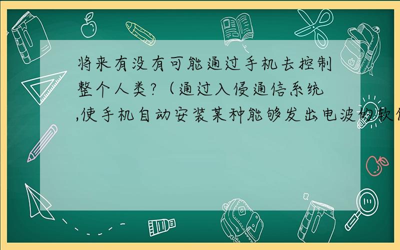 将来有没有可能通过手机去控制整个人类?（通过入侵通信系统,使手机自动安装某种能够发出电波的软件,去干扰或控制人的大脑活动