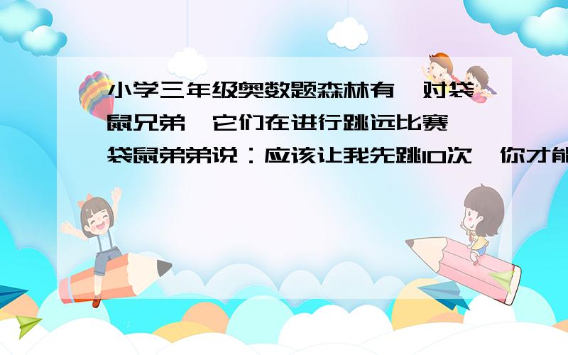 小学三年级奥数题森林有一对袋鼠兄弟,它们在进行跳远比赛,袋鼠弟弟说：应该让我先跳10次,你才能跳.假如在同样的时间内,袋