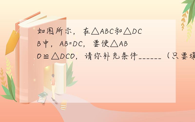 如图所示，在△ABC和△DCB中，AB=DC，要使△ABO≌△DCO，请你补充条件______（只要填写一个你认为合适的