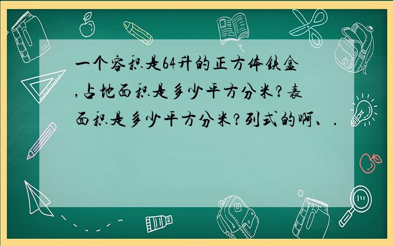 一个容积是64升的正方体铁盒,占地面积是多少平方分米?表面积是多少平方分米?列式的啊、.