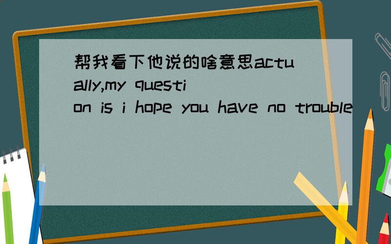 帮我看下他说的啥意思actually,my question is i hope you have no trouble