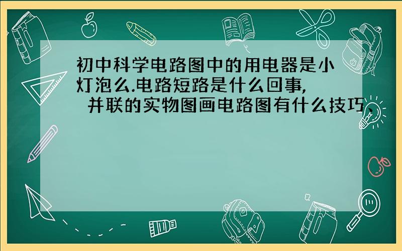 初中科学电路图中的用电器是小灯泡么.电路短路是什么回事,　并联的实物图画电路图有什么技巧、