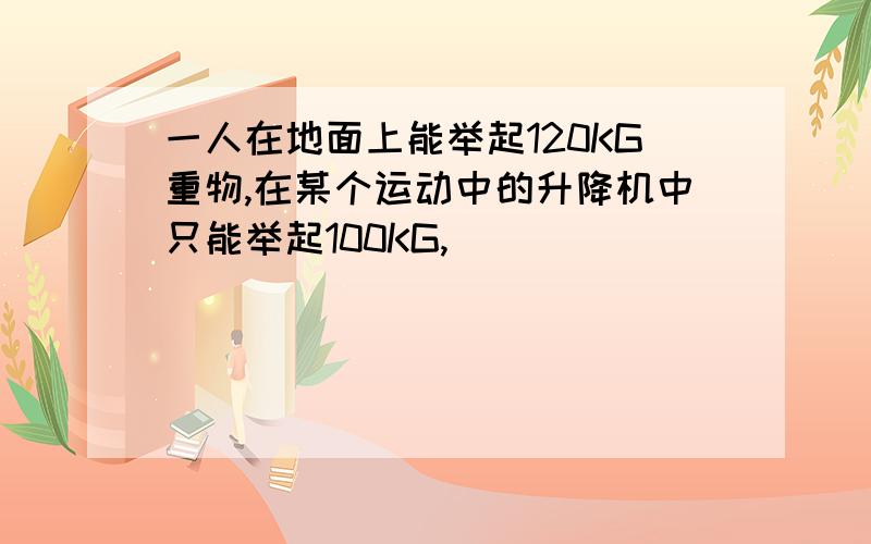 一人在地面上能举起120KG重物,在某个运动中的升降机中只能举起100KG,