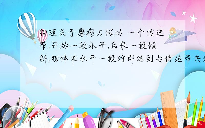 物理关于摩擦力做功 一个传送带,开始一段水平,后来一段倾斜,物体在水平一段时即达到与传送带共速,问物体的到达顶端时,电动