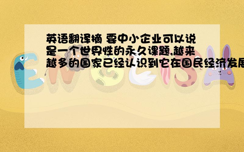 英语翻译摘 要中小企业可以说是一个世界性的永久课题,越来越多的国家已经认识到它在国民经济发展中的重大作用,它作为我国国民