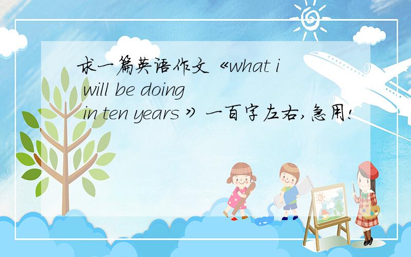 求一篇英语作文《what i will be doing in ten years 》一百字左右,急用!