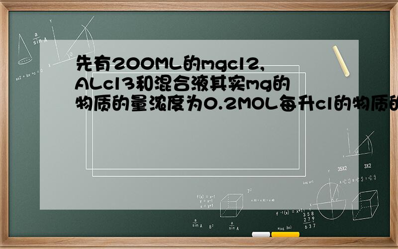 先有200ML的mgcl2,ALcl3和混合液其实mg的物质的量浓度为0.2MOL每升cl的物质的量浓度为1.3每升先要