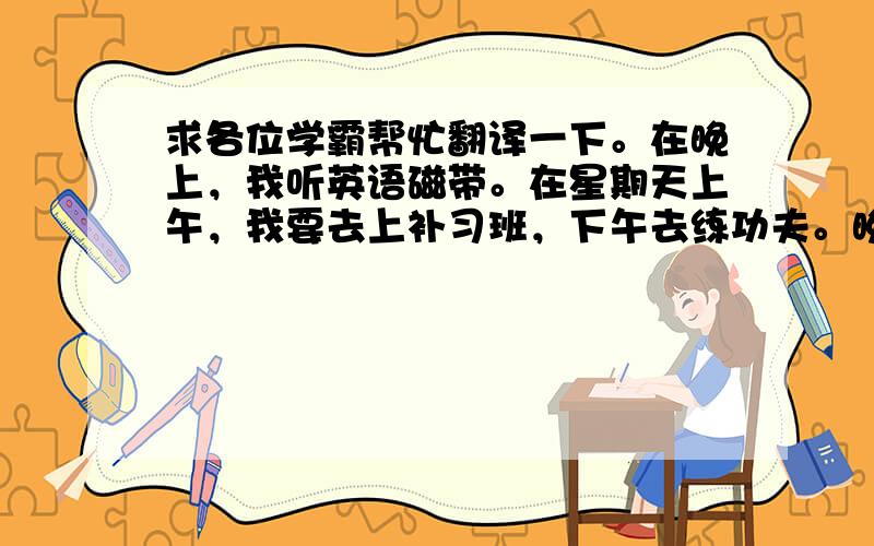 求各位学霸帮忙翻译一下。在晚上，我听英语磁带。在星期天上午，我要去上补习班，下午去练功夫。晚上，我要订正作业。这就是我的