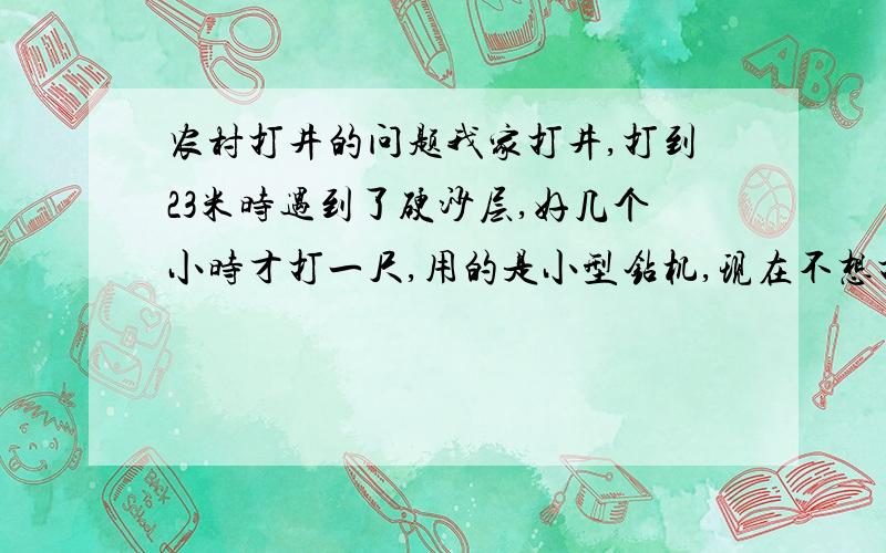 农村打井的问题我家打井,打到23米时遇到了硬沙层,好几个小时才打一尺,用的是小型钻机,现在不想打了,在黄土高原,一般我们