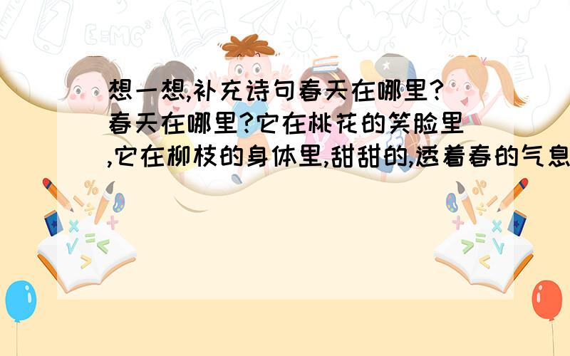 想一想,补充诗句春天在哪里?春天在哪里?它在桃花的笑脸里,它在柳枝的身体里,甜甜的,透着春的气息.绿绿的,露着春的气息.