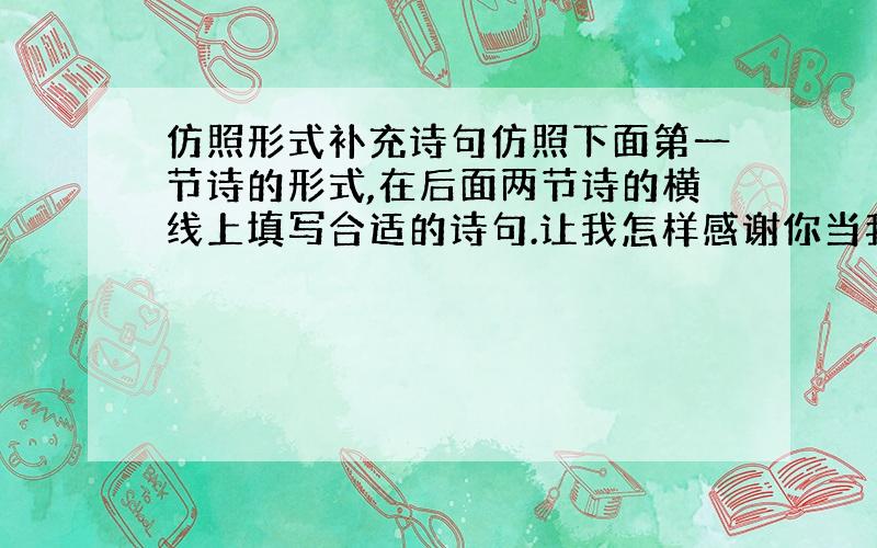 仿照形式补充诗句仿照下面第一节诗的形式,在后面两节诗的横线上填写合适的诗句.让我怎样感谢你当我走向你的时候我原想收获一缕