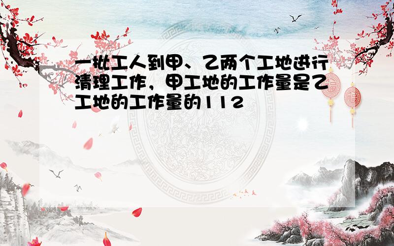 一批工人到甲、乙两个工地进行清理工作，甲工地的工作量是乙工地的工作量的112