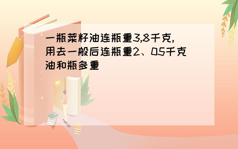 一瓶菜籽油连瓶重3,8千克,用去一般后连瓶重2、05千克油和瓶多重