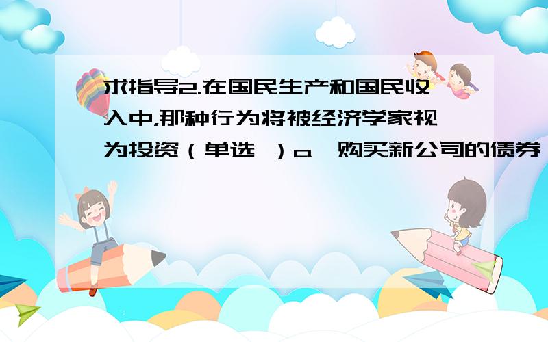 求指导2.在国民生产和国民收入中，那种行为将被经济学家视为投资（单选 ）a、购买新公司的债券 b、生产性活动而导致当前的