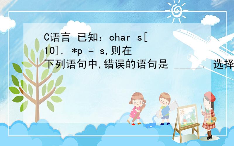 C语言 已知：char s[10], *p = s,则在下列语句中,错误的语句是 _____. 选择一项：